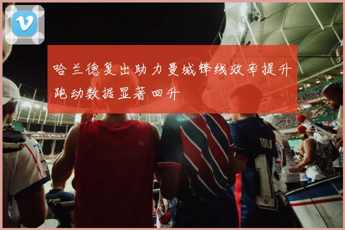 哈兰德复出助力曼城锋线效率提升跑动数据显著回升