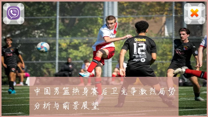 中国男篮热身赛后卫竞争激烈局势分析与前景展望
