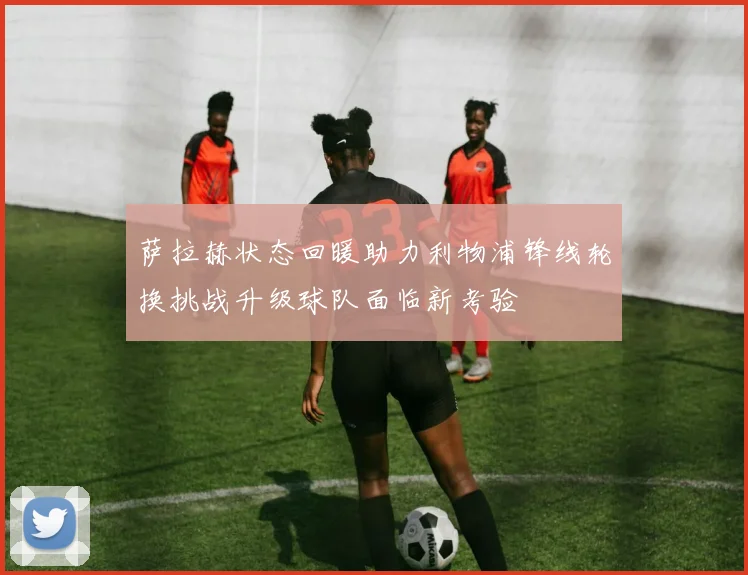 萨拉赫状态回暖助力利物浦锋线轮换挑战升级球队面临新考验