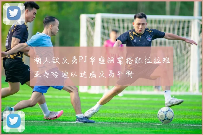 湖人欲交易PJ华盛顿需搭配拉拉维亚与哈迪以达成交易平衡