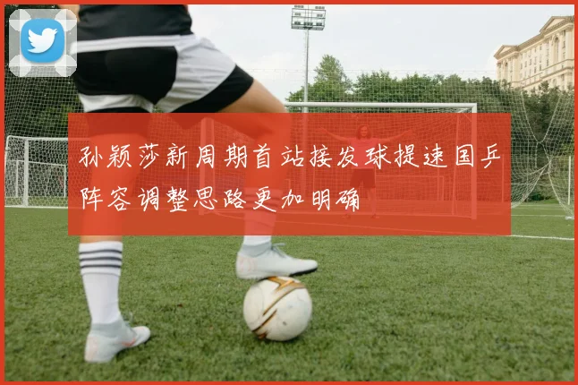 孙颖莎新周期首站接发球提速国乒阵容调整思路更加明确