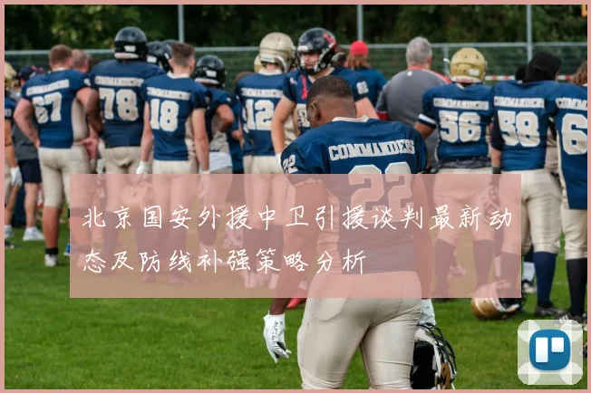 北京国安外援中卫引援谈判最新动态及防线补强策略分析
