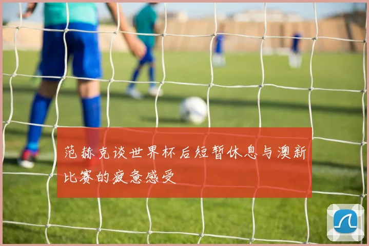 范赫克谈世界杯后短暂休息与澳新比赛的疲惫感受