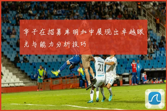 华子在招募库明加中展现出卓越眼光与能力分析技巧