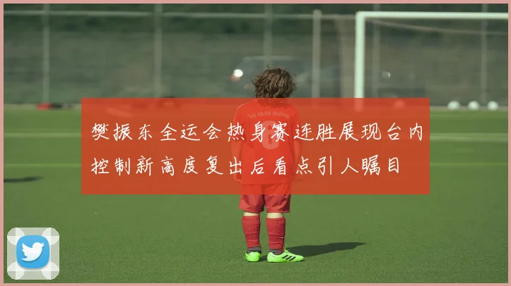 樊振东全运会热身赛连胜展现台内控制新高度复出后看点引人瞩目