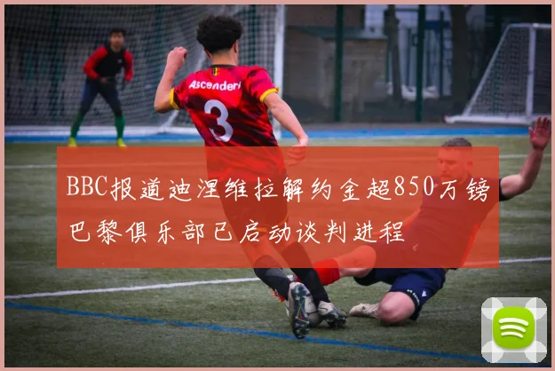 BBC报道迪涅维拉解约金超850万镑巴黎俱乐部已启动谈判进程