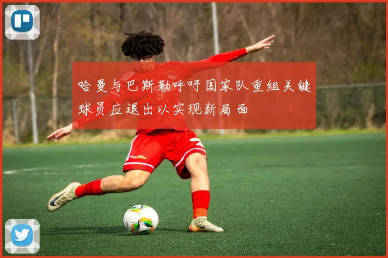 哈曼与巴斯勒呼吁国家队重组关键球员应退出以实现新局面