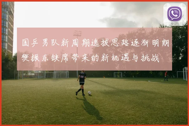 国乒男队新周期选拔思路逐渐明朗樊振东缺席带来的新机遇与挑战
